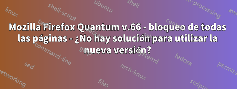 Mozilla Firefox Quantum v.66 - bloqueo de todas las páginas - ¿No hay solución para utilizar la nueva versión?