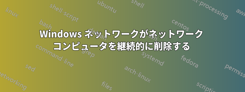 Windows ネットワークがネットワーク コンピュータを継続的に削除する