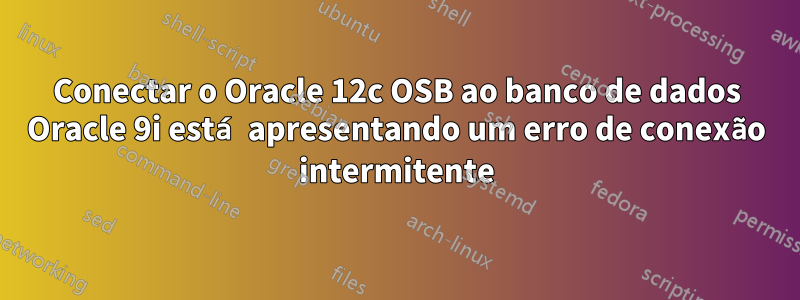 Conectar o Oracle 12c OSB ao banco de dados Oracle 9i está apresentando um erro de conexão intermitente