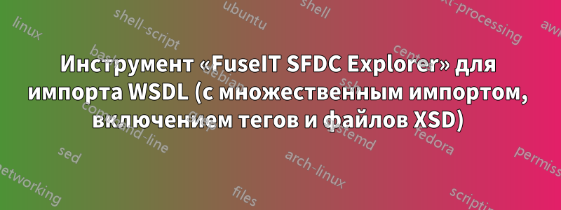 Инструмент «FuseIT SFDC Explorer» для импорта WSDL (с множественным импортом, включением тегов и файлов XSD)