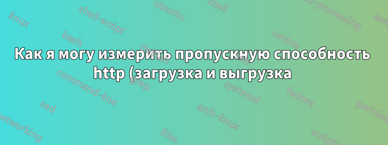Как я могу измерить пропускную способность http (загрузка и выгрузка) от сервера к клиенту и обратно?