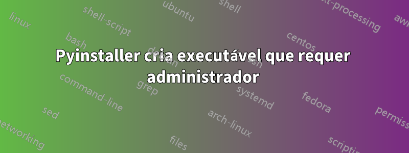 Pyinstaller cria executável que requer administrador