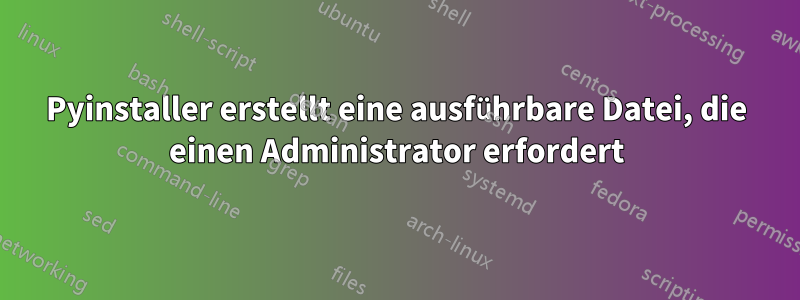 Pyinstaller erstellt eine ausführbare Datei, die einen Administrator erfordert