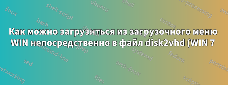 Как можно загрузиться из загрузочного меню WIN непосредственно в файл disk2vhd (WIN 7)?