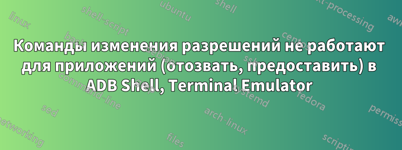 Команды изменения разрешений не работают для приложений (отозвать, предоставить) в ADB Shell, Terminal Emulator