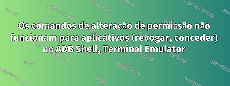 Os comandos de alteração de permissão não funcionam para aplicativos (revogar, conceder) no ADB Shell, Terminal Emulator