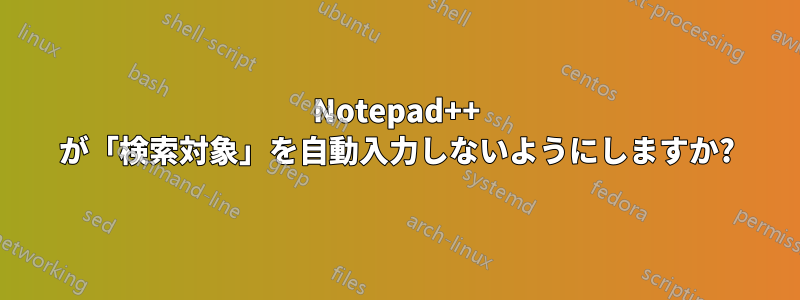 Notepad++ が「検索対象」を自動入力しないようにしますか?