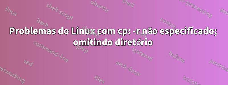 Problemas do Linux com cp: -r não especificado; omitindo diretório