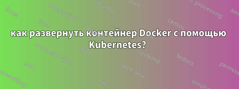 как развернуть контейнер Docker с помощью Kubernetes? 