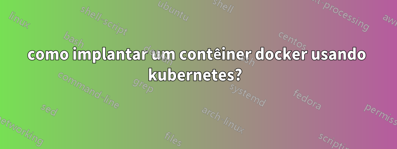 como implantar um contêiner docker usando kubernetes? 