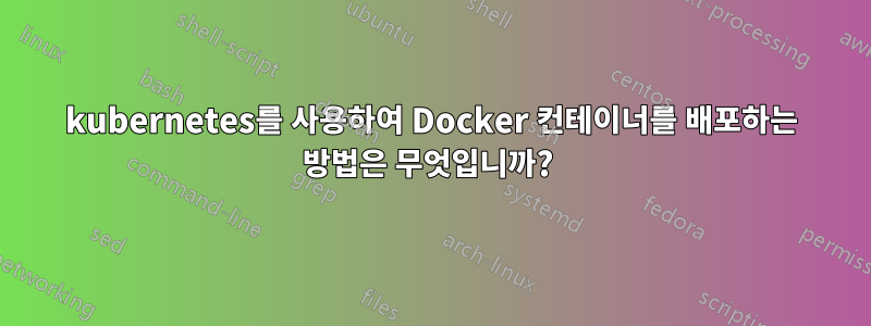 kubernetes를 사용하여 Docker 컨테이너를 배포하는 방법은 무엇입니까? 