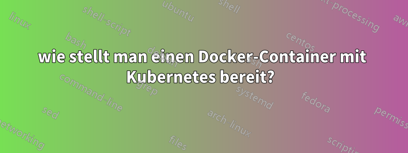 wie stellt man einen Docker-Container mit Kubernetes bereit? 