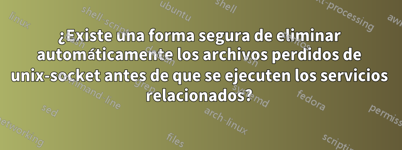 ¿Existe una forma segura de eliminar automáticamente los archivos perdidos de unix-socket antes de que se ejecuten los servicios relacionados?