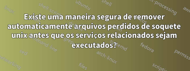 Existe uma maneira segura de remover automaticamente arquivos perdidos de soquete unix antes que os serviços relacionados sejam executados?