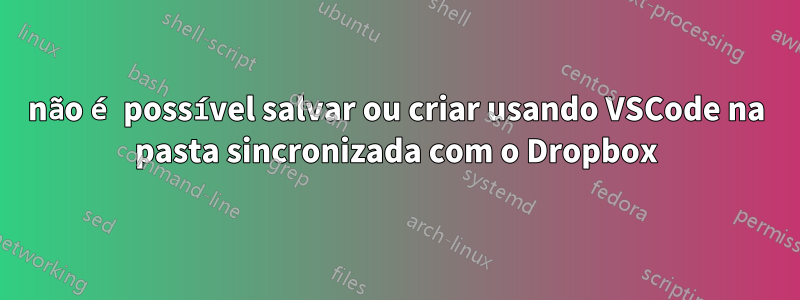 não é possível salvar ou criar usando VSCode na pasta sincronizada com o Dropbox