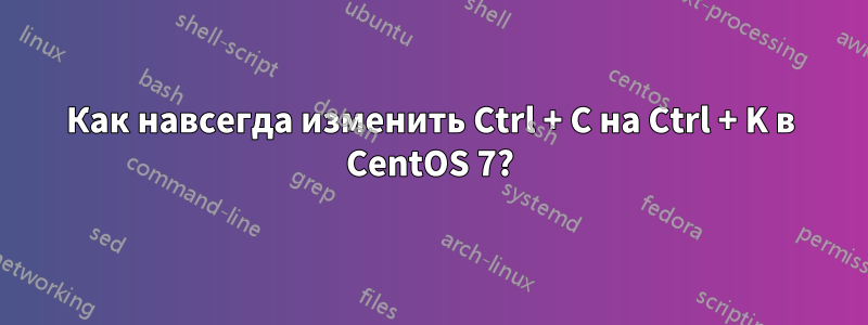 Как навсегда изменить Ctrl + C на Ctrl + K в CentOS 7?