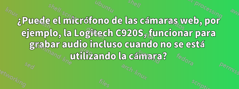 ¿Puede el micrófono de las cámaras web, por ejemplo, la Logitech C920S, funcionar para grabar audio incluso cuando no se está utilizando la cámara?