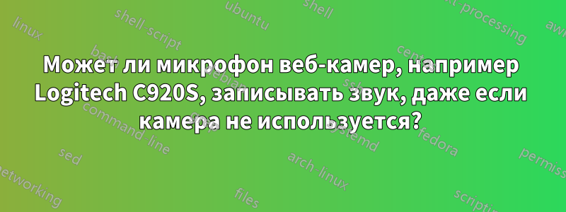 Может ли микрофон веб-камер, например Logitech C920S, записывать звук, даже если камера не используется?