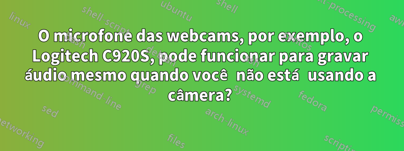 O microfone das webcams, por exemplo, o Logitech C920S, pode funcionar para gravar áudio mesmo quando você não está usando a câmera?