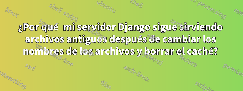 ¿Por qué mi servidor Django sigue sirviendo archivos antiguos después de cambiar los nombres de los archivos y borrar el caché?