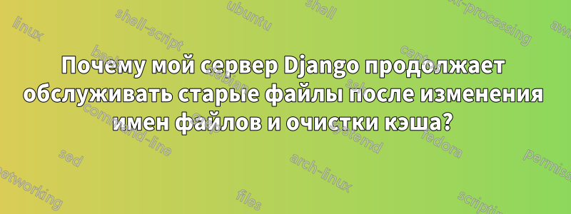 Почему мой сервер Django продолжает обслуживать старые файлы после изменения имен файлов и очистки кэша?