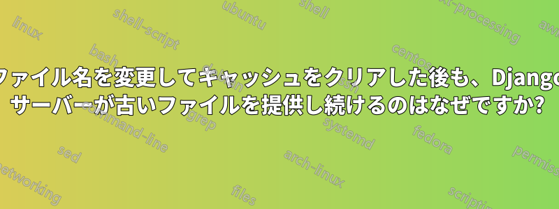 ファイル名を変更してキャッシュをクリアした後も、Django サーバーが古いファイルを提供し続けるのはなぜですか?