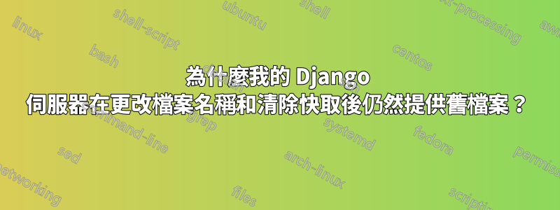 為什麼我的 Django 伺服器在更改檔案名稱和清除快取後仍然提供舊檔案？