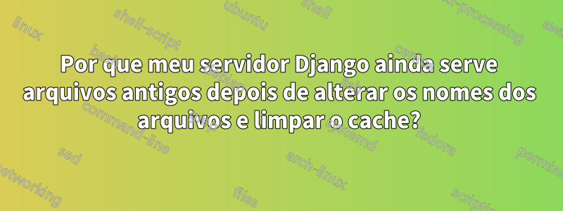 Por que meu servidor Django ainda serve arquivos antigos depois de alterar os nomes dos arquivos e limpar o cache?