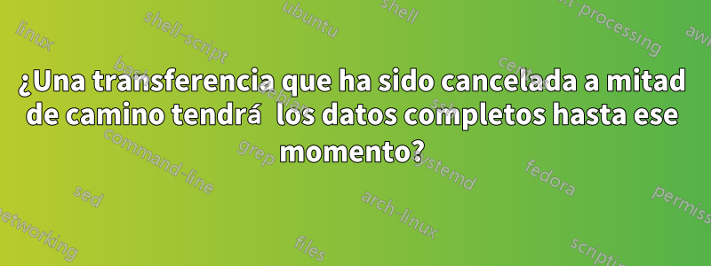 ¿Una transferencia que ha sido cancelada a mitad de camino tendrá los datos completos hasta ese momento?