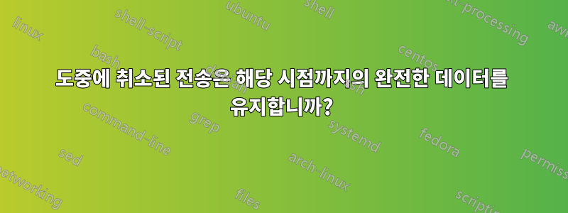 도중에 취소된 전송은 해당 시점까지의 완전한 데이터를 유지합니까?