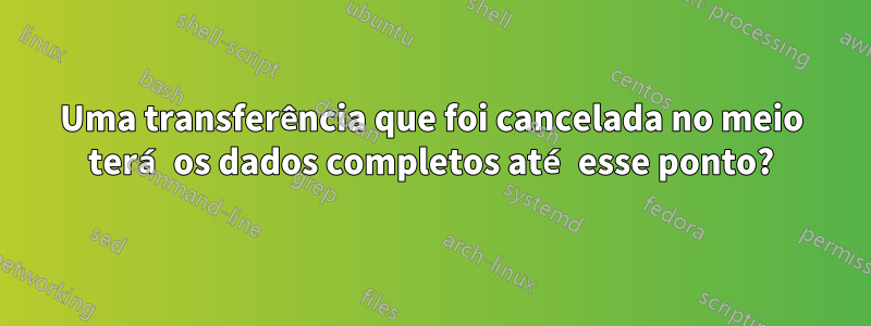 Uma transferência que foi cancelada no meio terá os dados completos até esse ponto?