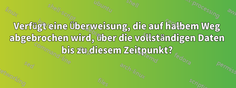 Verfügt eine Überweisung, die auf halbem Weg abgebrochen wird, über die vollständigen Daten bis zu diesem Zeitpunkt?