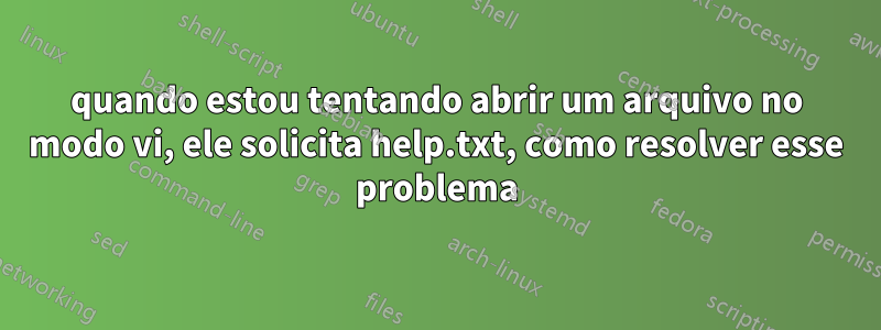 quando estou tentando abrir um arquivo no modo vi, ele solicita help.txt, como resolver esse problema