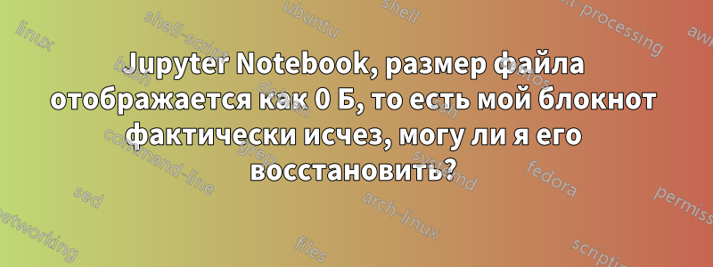 Jupyter Notebook, размер файла отображается как 0 Б, то есть мой блокнот фактически исчез, могу ли я его восстановить?