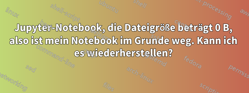 Jupyter-Notebook, die Dateigröße beträgt 0 B, ​​also ist mein Notebook im Grunde weg. Kann ich es wiederherstellen?