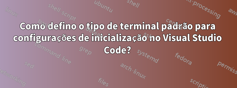 Como defino o tipo de terminal padrão para configurações de inicialização no Visual Studio Code?