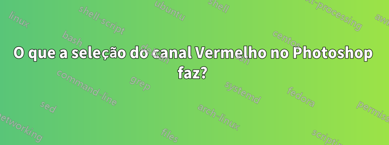 O que a seleção do canal Vermelho no Photoshop faz?