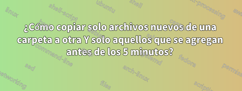 ¿Cómo copiar solo archivos nuevos de una carpeta a otra Y solo aquellos que se agregan antes de los 5 minutos?