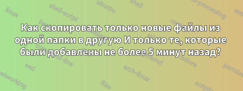 Как скопировать только новые файлы из одной папки в другую И только те, которые были добавлены не более 5 минут назад?