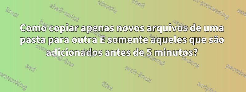 Como copiar apenas novos arquivos de uma pasta para outra E somente aqueles que são adicionados antes de 5 minutos?