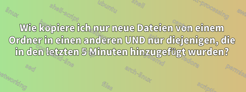 Wie kopiere ich nur neue Dateien von einem Ordner in einen anderen UND nur diejenigen, die in den letzten 5 Minuten hinzugefügt wurden?