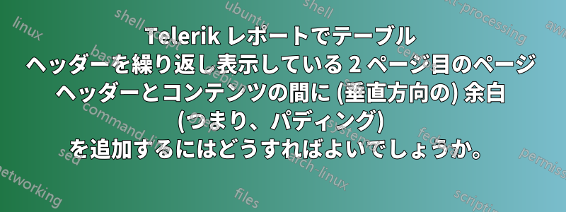 Telerik レポートでテーブル ヘッダーを繰り返し表示している 2 ページ目のページ ヘッダーとコンテンツの間に (垂直方向の) 余白 (つまり、パディング) を追加するにはどうすればよいでしょうか。