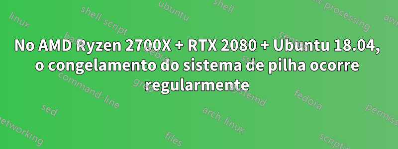 No AMD Ryzen 2700X + RTX 2080 + Ubuntu 18.04, o congelamento do sistema de pilha ocorre regularmente