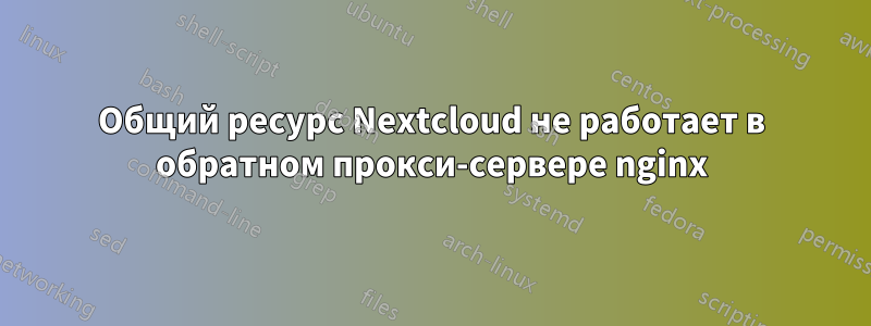 Общий ресурс Nextcloud не работает в обратном прокси-сервере nginx