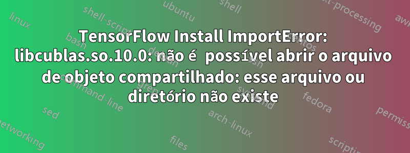 TensorFlow Install ImportError: libcublas.so.10.0: não é possível abrir o arquivo de objeto compartilhado: esse arquivo ou diretório não existe