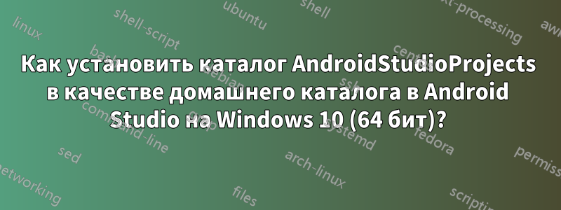 Как установить каталог AndroidStudioProjects в качестве домашнего каталога в Android Studio на Windows 10 (64 бит)?