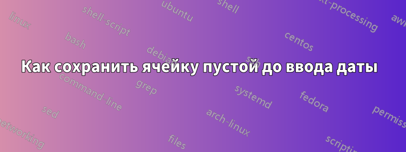 Как сохранить ячейку пустой до ввода даты 