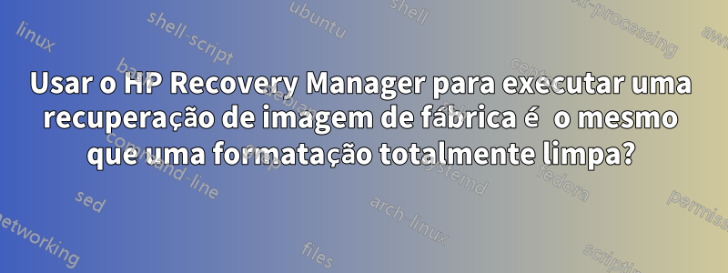 Usar o HP Recovery Manager para executar uma recuperação de imagem de fábrica é o mesmo que uma formatação totalmente limpa?