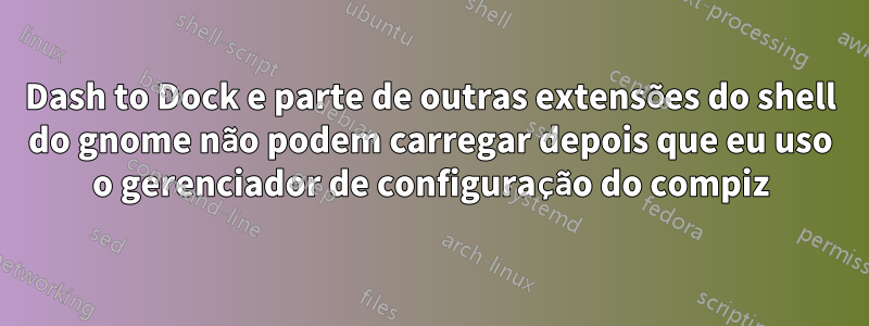 Dash to Dock e parte de outras extensões do shell do gnome não podem carregar depois que eu uso o gerenciador de configuração do compiz