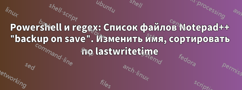 Powershell и regex: Список файлов Notepad++ "backup on save". Изменить имя, сортировать по lastwritetime